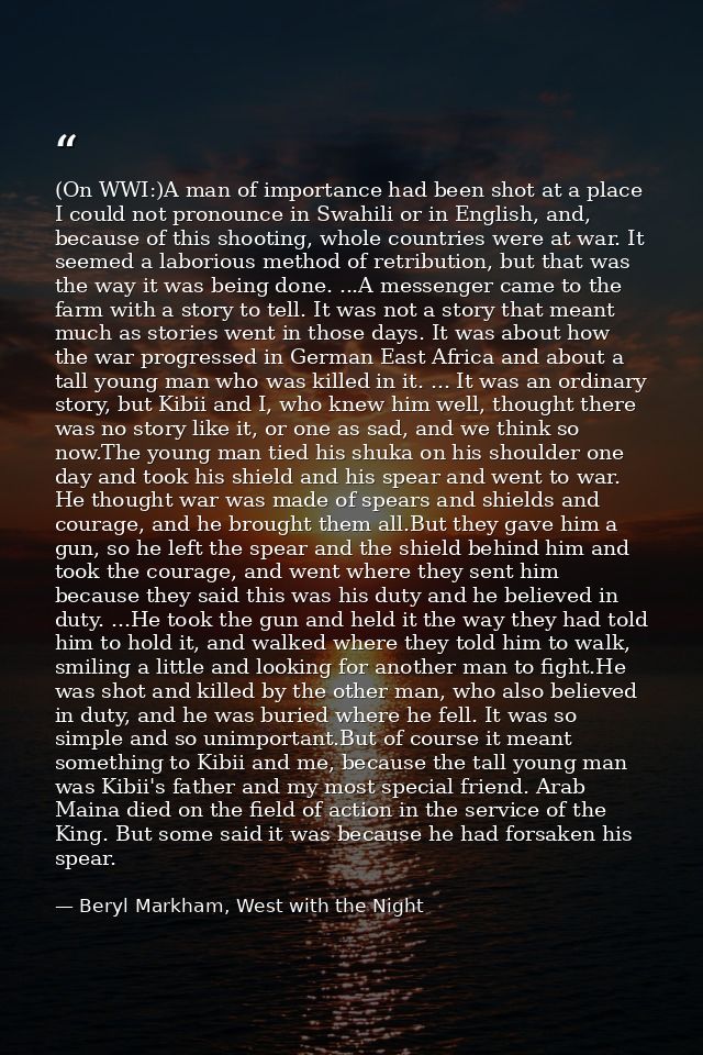 (On WWI:)A man of importance had been shot at a place I could not pronounce in Swahili or in English, and, because of th — Beryl Markham, West with the Night