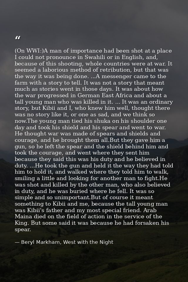 (On WWI:)A man of importance had been shot at a place I could not pronounce in Swahili or in English, and, because of th — Beryl Markham, West with the Night