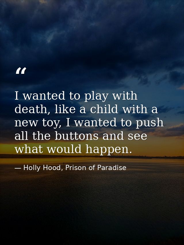 I wanted to play with death, like a child with a new toy, I wanted to push all the buttons and see what would happen. — Holly Hood, Prison of Paradise