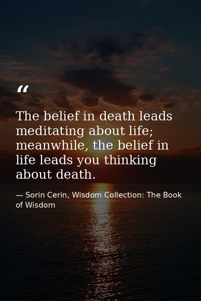 The belief in death leads meditating about life; meanwhile, the belief in life leads you thinking about death. — Sorin Cerin, Wisdom Collection: The Book of Wisdom