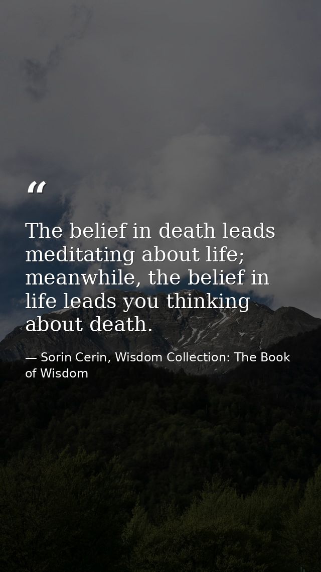 The belief in death leads meditating about life; meanwhile, the belief in life leads you thinking about death. — Sorin Cerin, Wisdom Collection: The Book of Wisdom