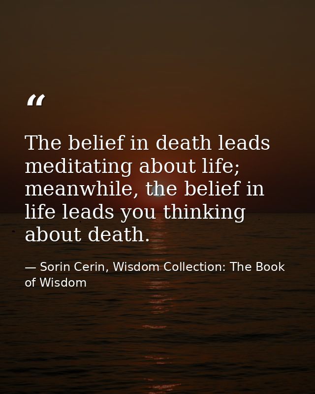 The belief in death leads meditating about life; meanwhile, the belief in life leads you thinking about death. — Sorin Cerin, Wisdom Collection: The Book of Wisdom