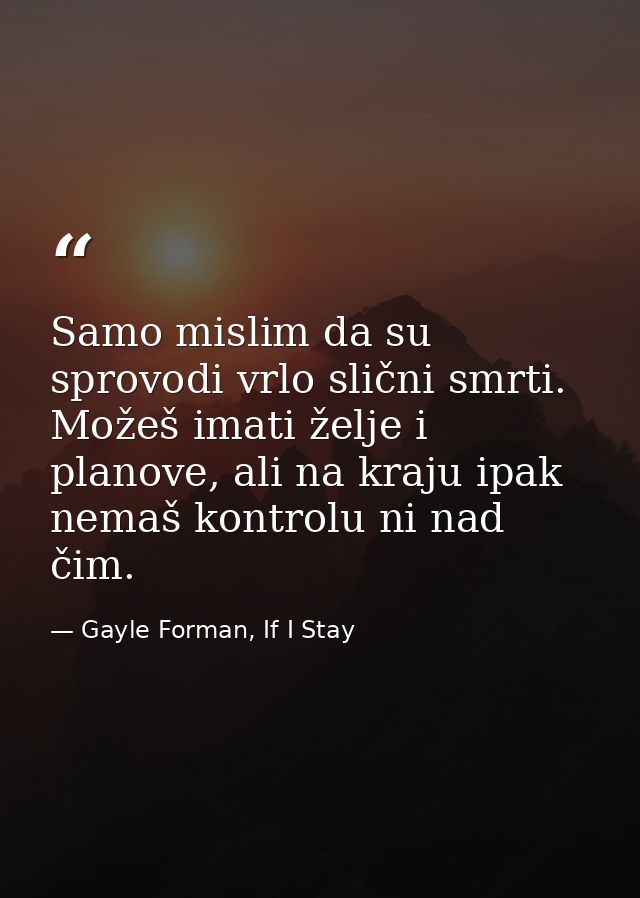 Samo mislim da su sprovodi vrlo slični smrti. Možeš imati želje i planove, ali na kraju ipak nemaš kontrolu ni nad čim. — Gayle Forman, If I Stay