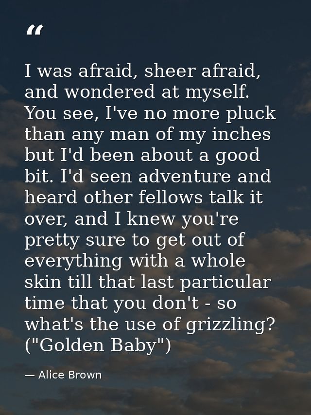 I was afraid, sheer afraid, and wondered at myself. You see, I've no more pluck than any man of my inches but I'd been a — Alice Brown