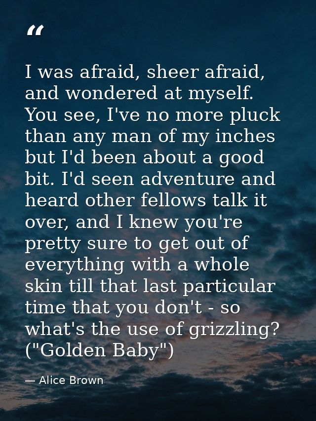 I was afraid, sheer afraid, and wondered at myself. You see, I've no more pluck than any man of my inches but I'd been a — Alice Brown