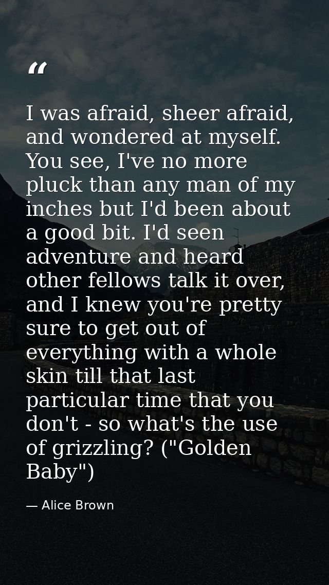 I was afraid, sheer afraid, and wondered at myself. You see, I've no more pluck than any man of my inches but I'd been a — Alice Brown