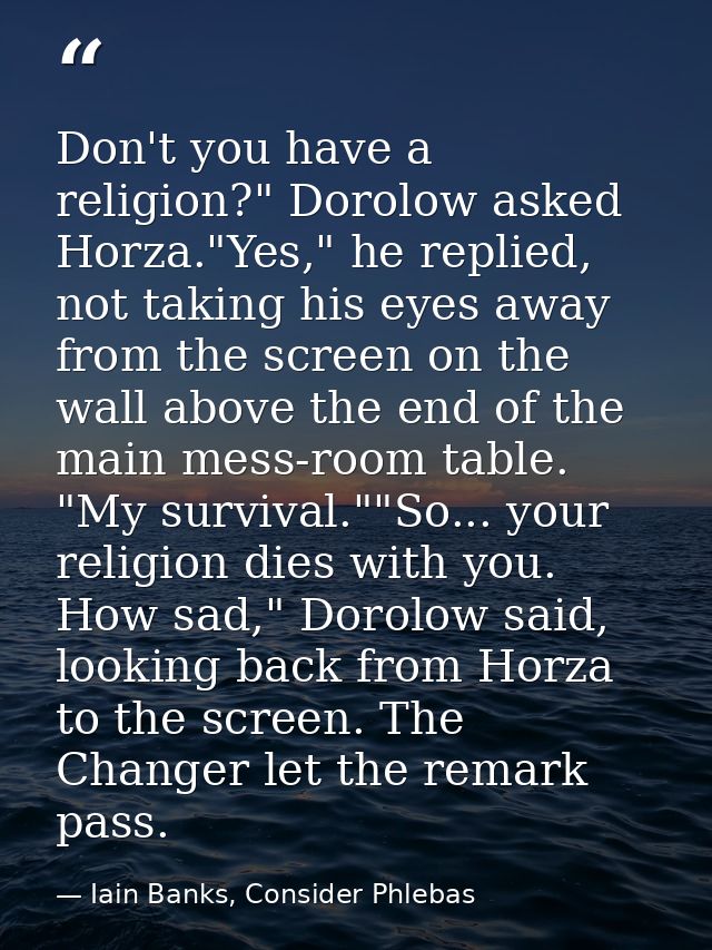 Don't you have a religion?" Dorolow asked Horza."Yes," he replied, not taking his eyes away from the screen on the wall  — Iain Banks, Consider Phlebas