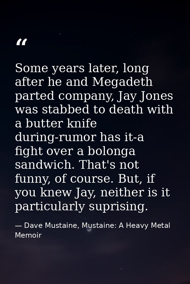 Some years later, long after he and Megadeth parted company, Jay Jones was stabbed to death with a butter knife during-r — Dave Mustaine, Mustaine: A Heavy Metal Memoir