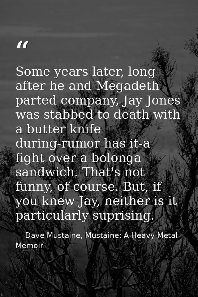Some years later, long after he and Megadeth parted company, Jay Jones was stabbed to death with a butter knife during-r — Dave Mustaine, Mustaine: A Heavy Metal Memoir