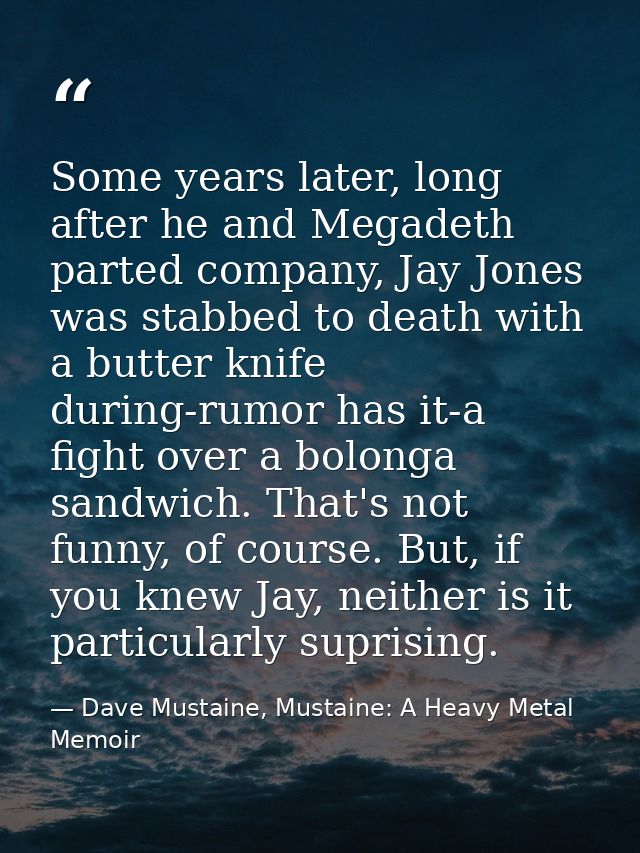 Some years later, long after he and Megadeth parted company, Jay Jones was stabbed to death with a butter knife during-r — Dave Mustaine, Mustaine: A Heavy Metal Memoir