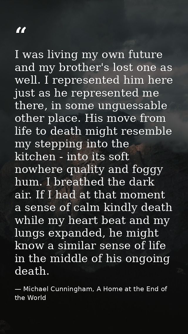 I was living my own future and my brother's lost one as well. I represented him here just as he represented me there, in — Michael Cunningham, A Home at the End of the World