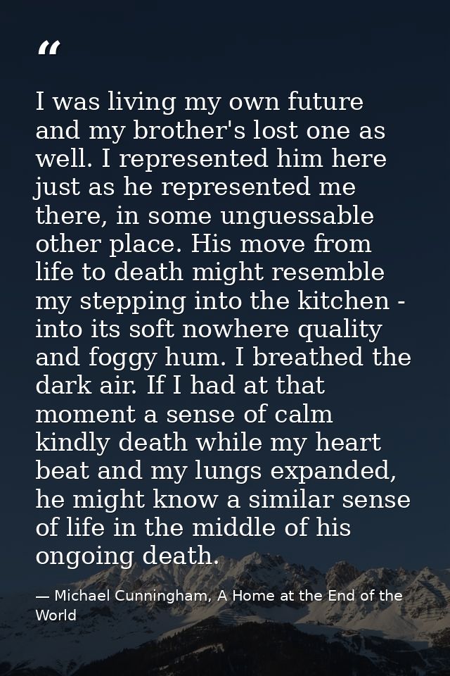 I was living my own future and my brother's lost one as well. I represented him here just as he represented me there, in — Michael Cunningham, A Home at the End of the World