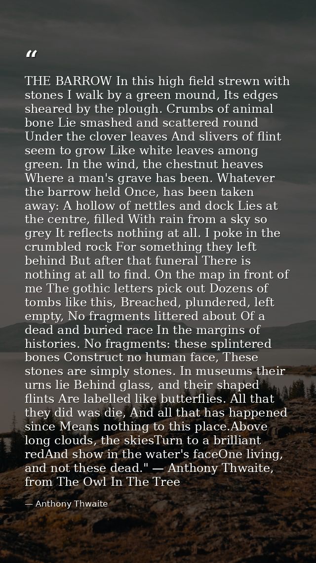 THE BARROW In this high field strewn with stones I walk by a green mound, Its edges sheared by the plough. Crumbs of ani — Anthony Thwaite