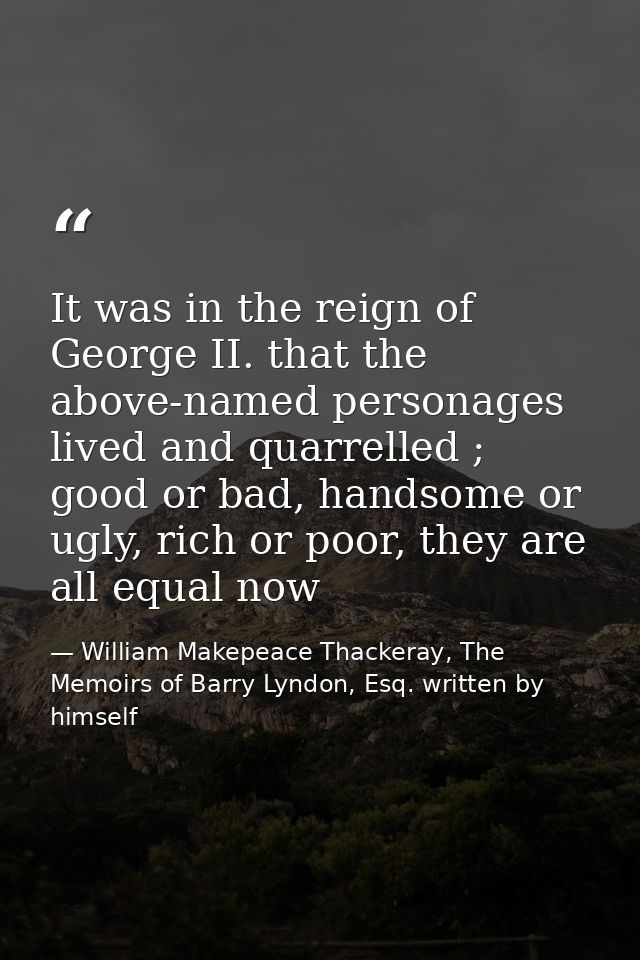 It was in the reign of George II. that the above-named personages lived and quarrelled ; good or bad, handsome or ugly,  — William Makepeace Thackeray, The Memoirs of Barry Lyndon, Esq. written by himself