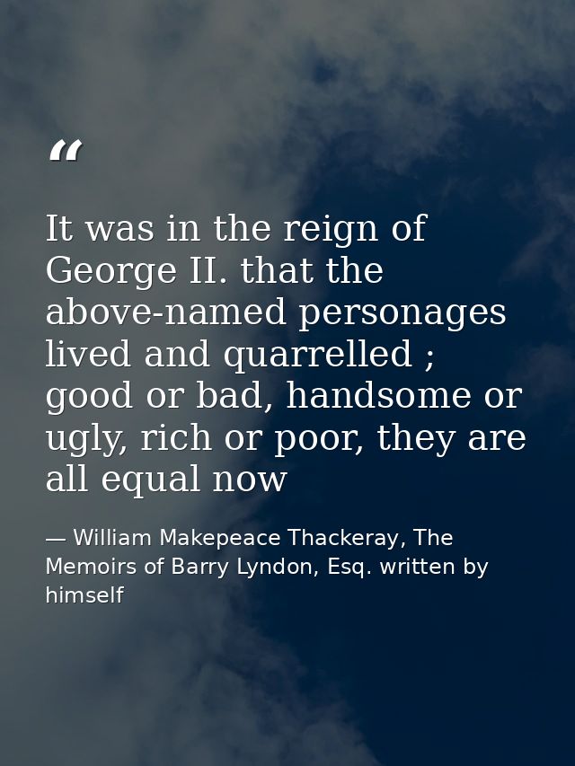 It was in the reign of George II. that the above-named personages lived and quarrelled ; good or bad, handsome or ugly,  — William Makepeace Thackeray, The Memoirs of Barry Lyndon, Esq. written by himself
