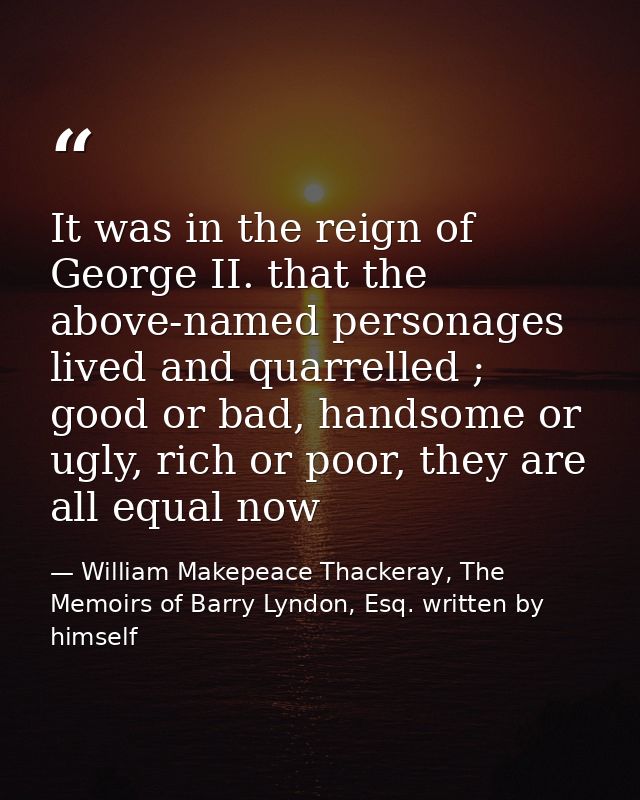 It was in the reign of George II. that the above-named personages lived and quarrelled ; good or bad, handsome or ugly,  — William Makepeace Thackeray, The Memoirs of Barry Lyndon, Esq. written by himself