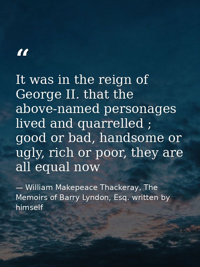 It was in the reign of George II. that the above-named personages lived and quarrelled ; good or bad, handsome or ugly,  — William Makepeace Thackeray, The Memoirs of Barry Lyndon, Esq. written by himself