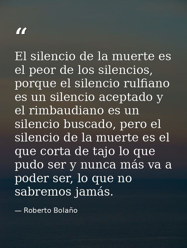 El silencio de la muerte es el peor de los silencios, porque el silencio rulfiano es un silencio aceptado y el rimbaudia — Roberto Bolaño