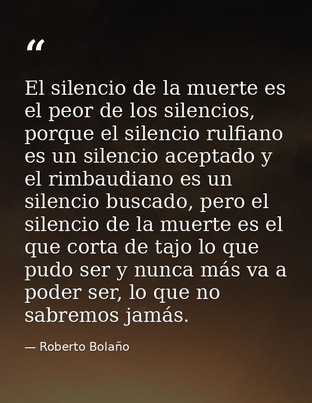El silencio de la muerte es el peor de los silencios, porque el silencio rulfiano es un silencio aceptado y el rimbaudia — Roberto Bolaño