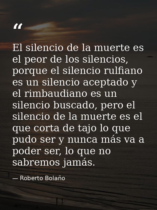 El silencio de la muerte es el peor de los silencios, porque el silencio rulfiano es un silencio aceptado y el rimbaudia — Roberto Bolaño