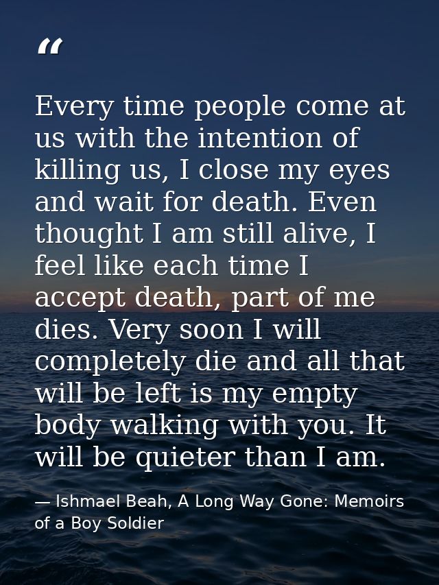 Every time people come at us with the intention of killing us, I close my eyes and wait for death. Even thought I am sti — Ishmael Beah, A Long Way Gone: Memoirs of a Boy Soldier