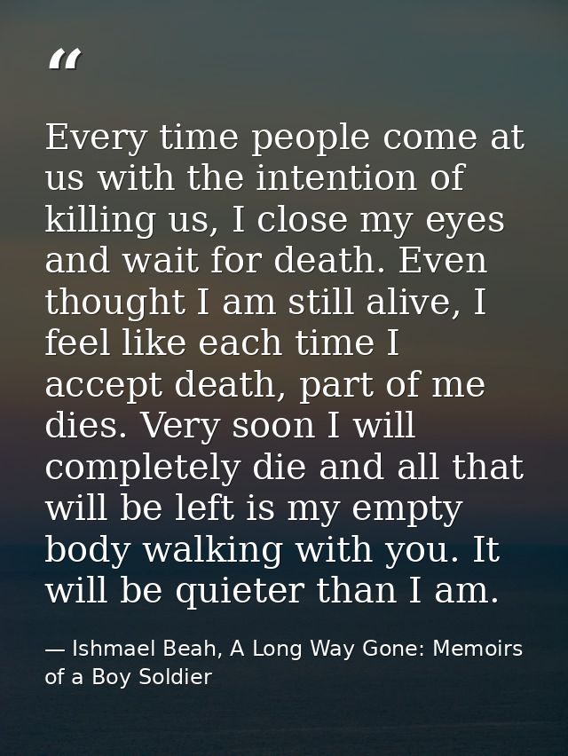Every time people come at us with the intention of killing us, I close my eyes and wait for death. Even thought I am sti — Ishmael Beah, A Long Way Gone: Memoirs of a Boy Soldier