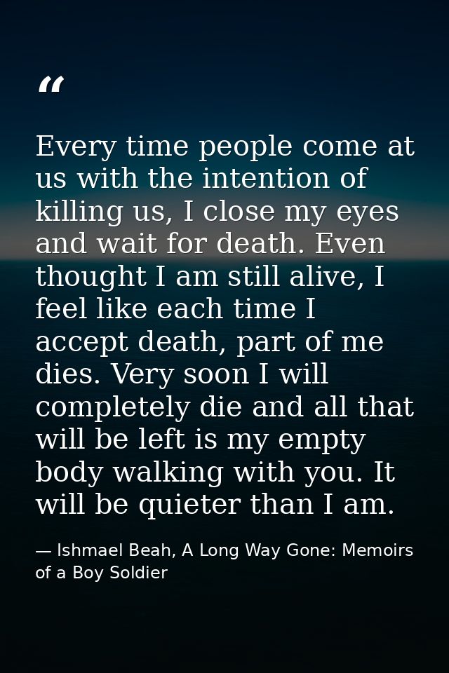 Every time people come at us with the intention of killing us, I close my eyes and wait for death. Even thought I am sti — Ishmael Beah, A Long Way Gone: Memoirs of a Boy Soldier