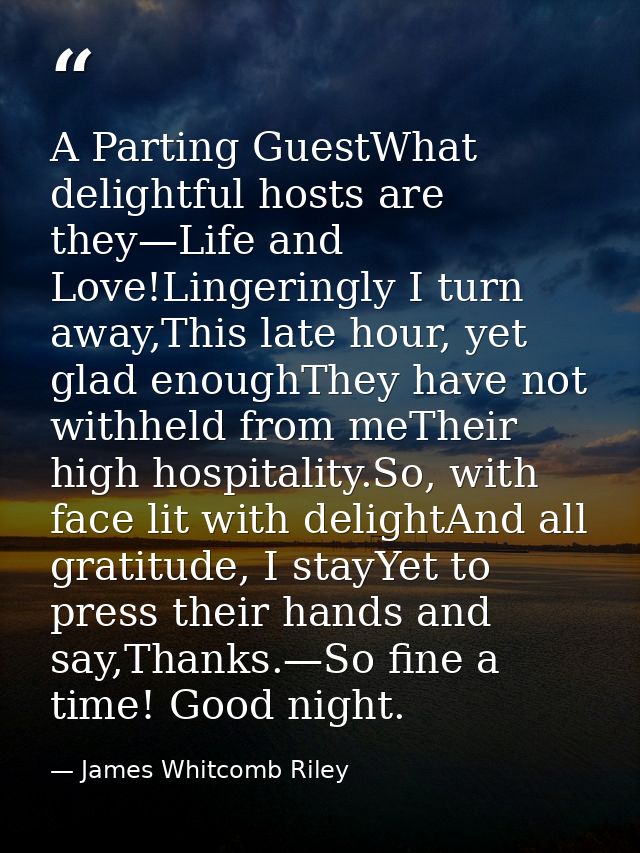 A Parting GuestWhat delightful hosts are they—Life and Love!Lingeringly I turn away,This late hour, yet glad enoughThey  — James Whitcomb Riley