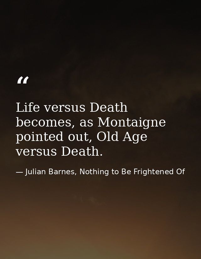 Life versus Death becomes, as Montaigne pointed out, Old Age versus Death. — Julian Barnes, Nothing to Be Frightened Of
