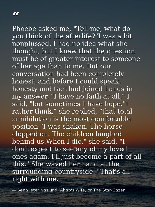 Phoebe asked me, "Tell me, what do you think of the afterlife?"I was a bit nonplussed. I had no idea what she thought, b — Sena Jeter Naslund, Ahab's Wife, or The Star-Gazer