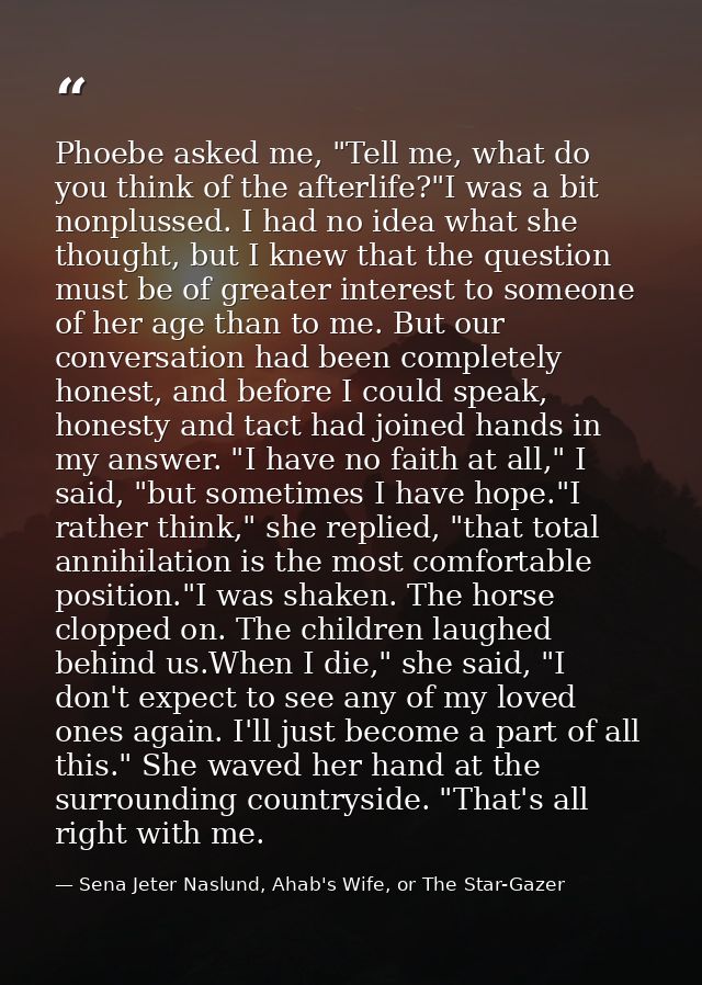 Phoebe asked me, "Tell me, what do you think of the afterlife?"I was a bit nonplussed. I had no idea what she thought, b — Sena Jeter Naslund, Ahab's Wife, or The Star-Gazer