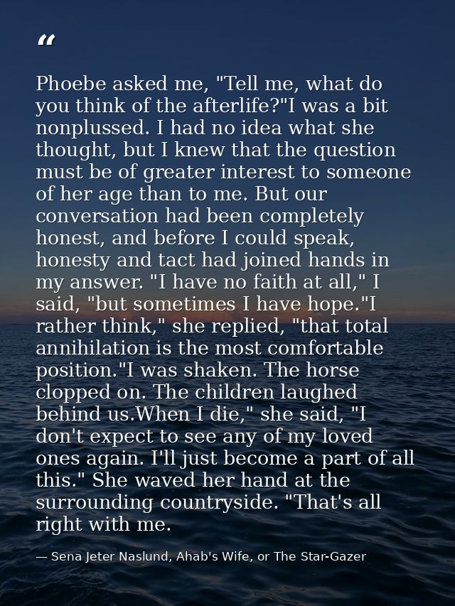 Phoebe asked me, "Tell me, what do you think of the afterlife?"I was a bit nonplussed. I had no idea what she thought, b — Sena Jeter Naslund, Ahab's Wife, or The Star-Gazer
