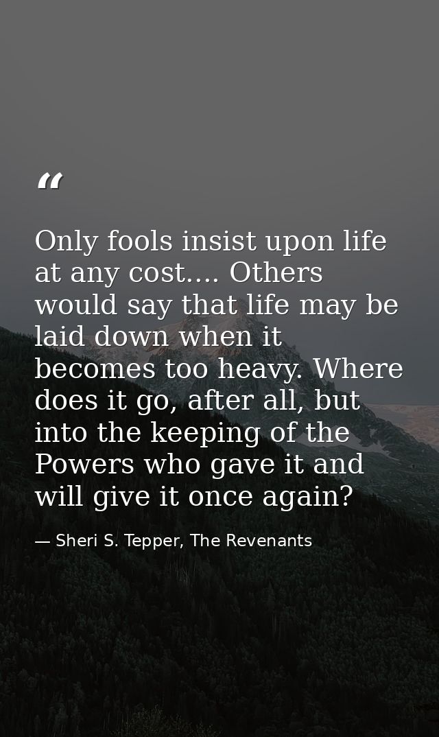 Only fools insist upon life at any cost.... Others would say that life may be laid down when it becomes too heavy. Where — Sheri S. Tepper, The Revenants