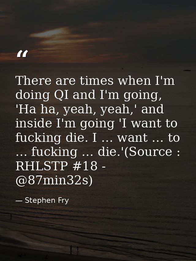 There are times when I'm doing QI and I'm going, 'Ha ha, yeah, yeah,' and inside I'm going 'I want to fucking die. I … w — Stephen Fry