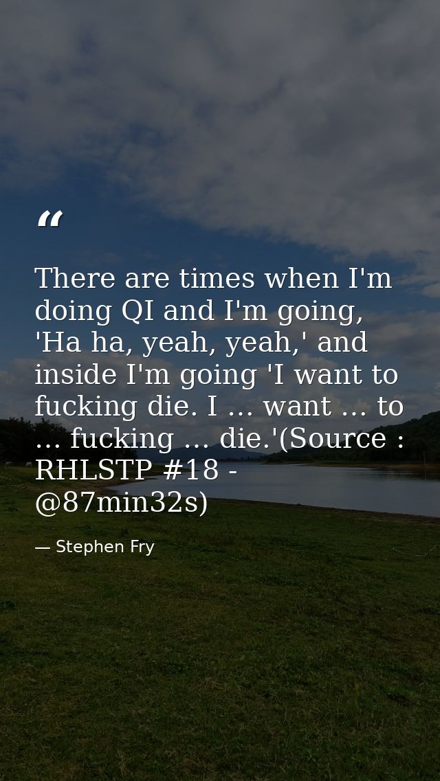 There are times when I'm doing QI and I'm going, 'Ha ha, yeah, yeah,' and inside I'm going 'I want to fucking die. I … w — Stephen Fry