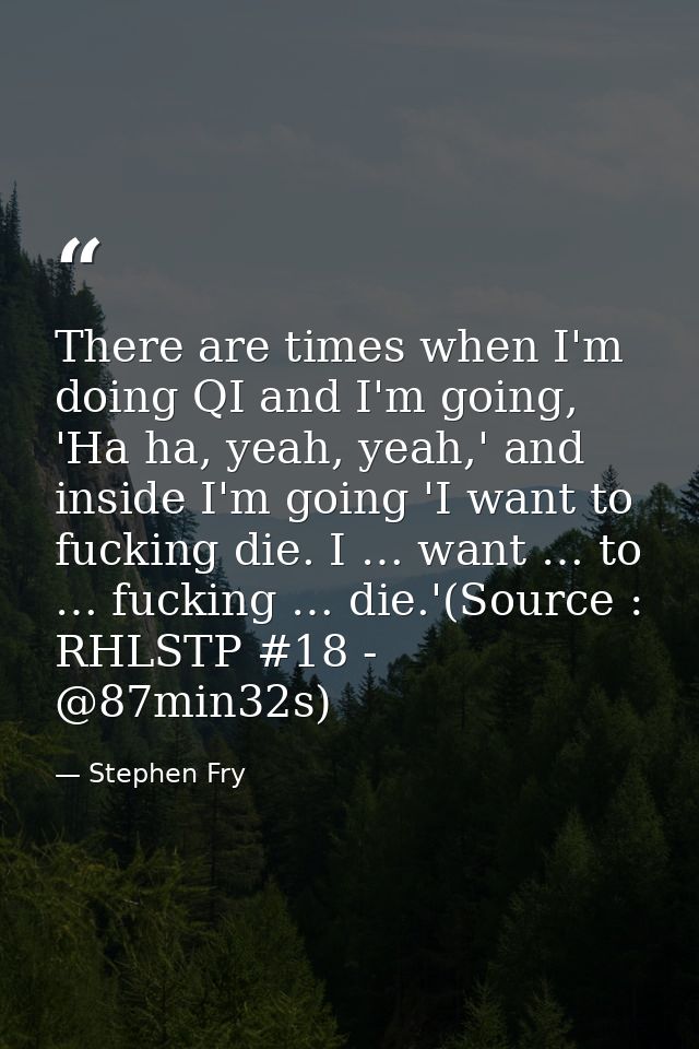 There are times when I'm doing QI and I'm going, 'Ha ha, yeah, yeah,' and inside I'm going 'I want to fucking die. I … w — Stephen Fry