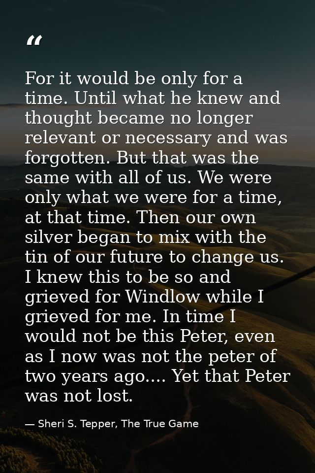 For it would be only for a time. Until what he knew and thought became no longer relevant or necessary and was forgotten — Sheri S. Tepper, The True Game