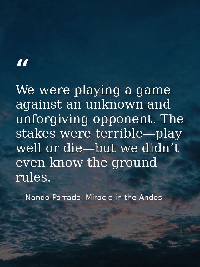 We were playing a game against an unknown and unforgiving opponent. The stakes were terrible—play well or die—but we did — Nando Parrado, Miracle in the Andes