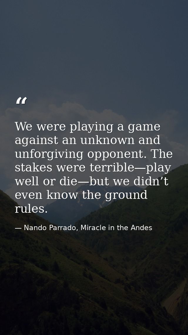 We were playing a game against an unknown and unforgiving opponent. The stakes were terrible—play well or die—but we did — Nando Parrado, Miracle in the Andes