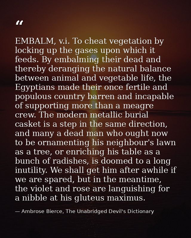 EMBALM, v.i. To cheat vegetation by locking up the gases upon which it feeds. By embalming their dead and thereby derang — Ambrose Bierce, The Unabridged Devil's Dictionary