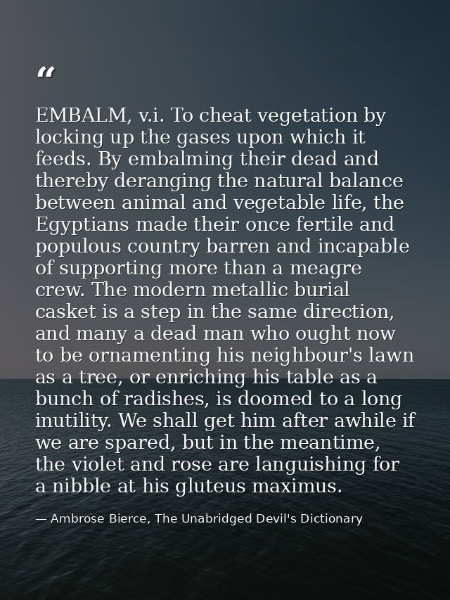 EMBALM, v.i. To cheat vegetation by locking up the gases upon which it feeds. By embalming their dead and thereby derang — Ambrose Bierce, The Unabridged Devil's Dictionary