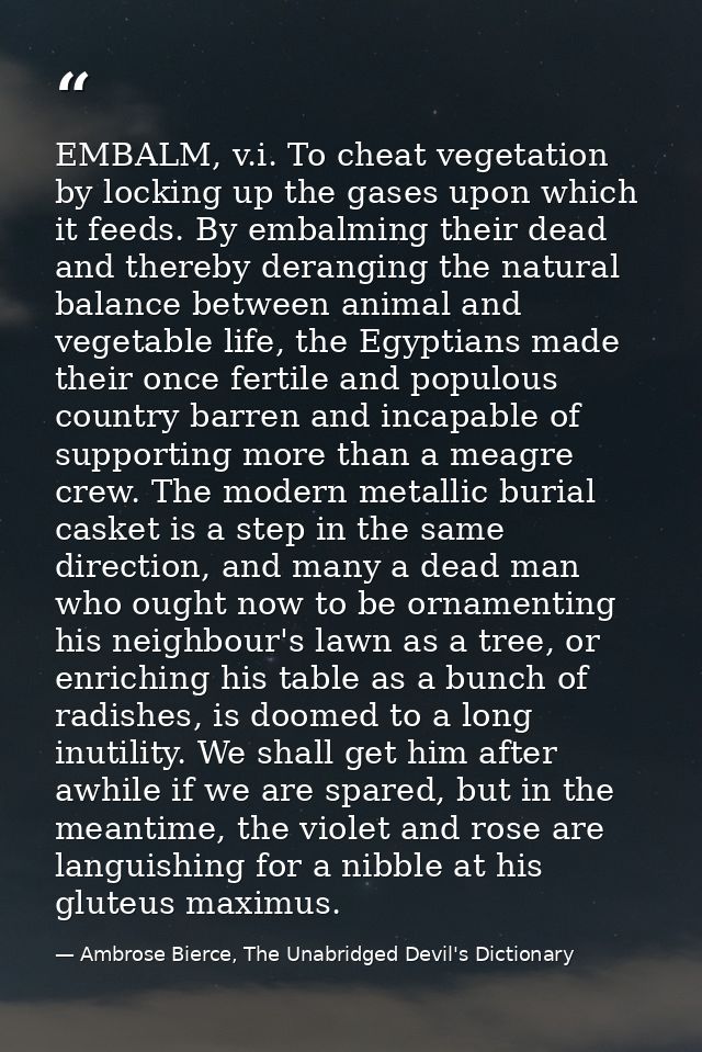 EMBALM, v.i. To cheat vegetation by locking up the gases upon which it feeds. By embalming their dead and thereby derang — Ambrose Bierce, The Unabridged Devil's Dictionary