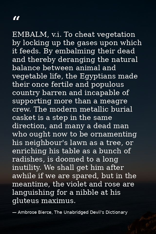 EMBALM, v.i. To cheat vegetation by locking up the gases upon which it feeds. By embalming their dead and thereby derang — Ambrose Bierce, The Unabridged Devil's Dictionary