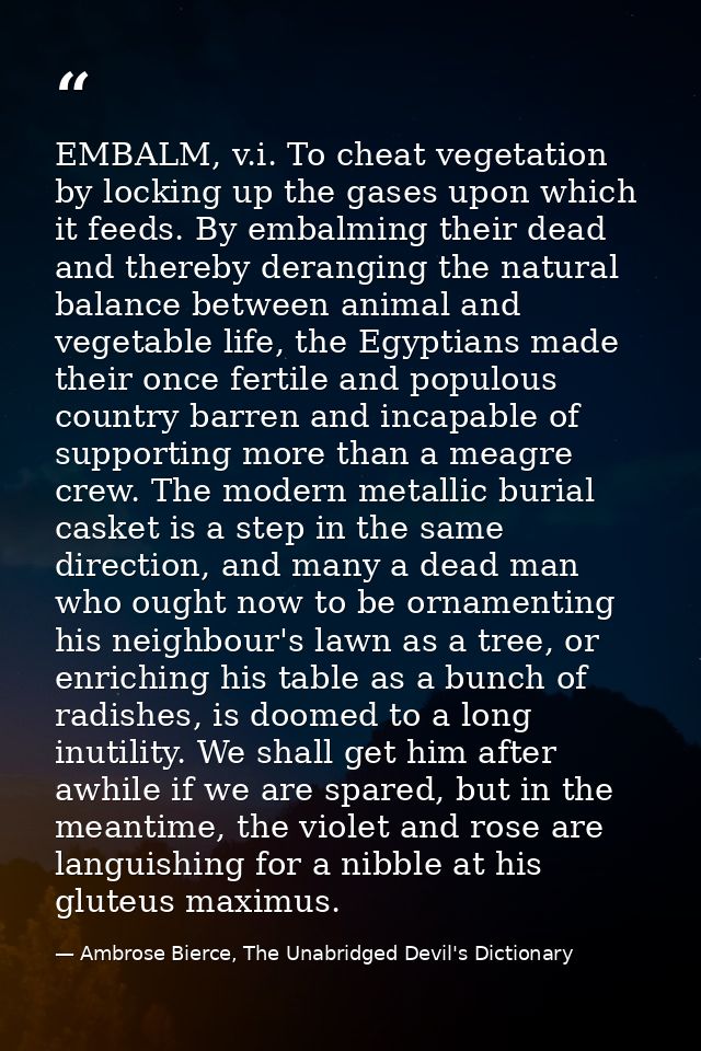 EMBALM, v.i. To cheat vegetation by locking up the gases upon which it feeds. By embalming their dead and thereby derang — Ambrose Bierce, The Unabridged Devil's Dictionary