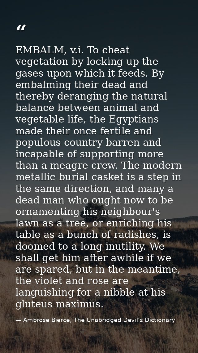 EMBALM, v.i. To cheat vegetation by locking up the gases upon which it feeds. By embalming their dead and thereby derang — Ambrose Bierce, The Unabridged Devil's Dictionary