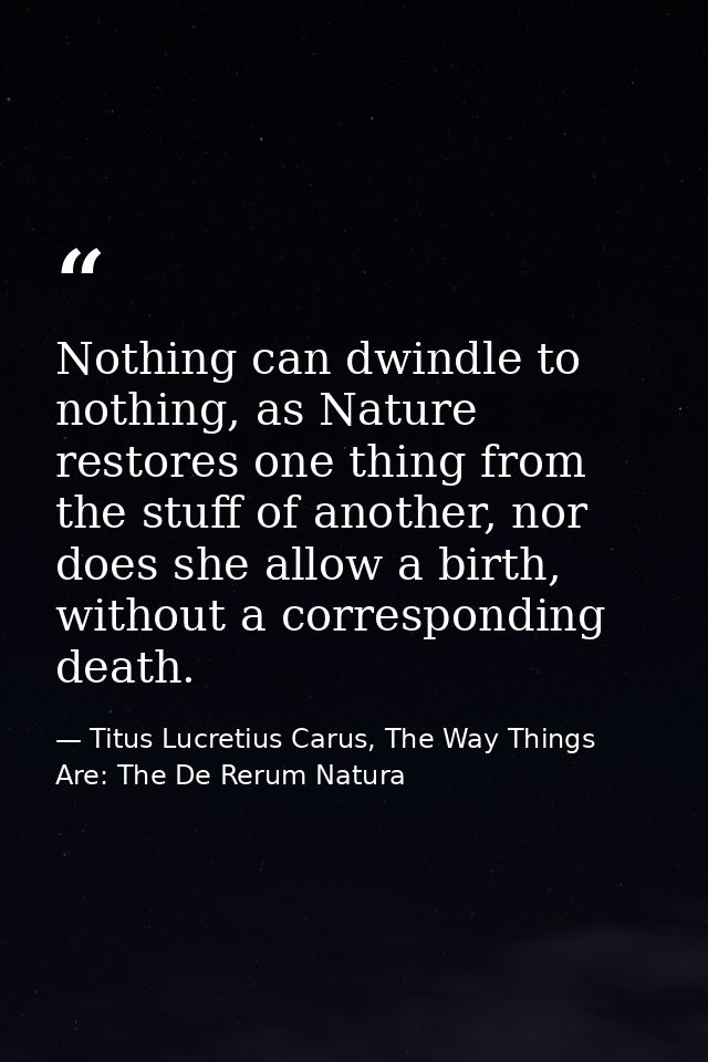 Nothing can dwindle to nothing, as Nature restores one thing from the stuff of another, nor does she allow a birth, with — Titus Lucretius Carus, The Way Things Are: The De Rerum Natura