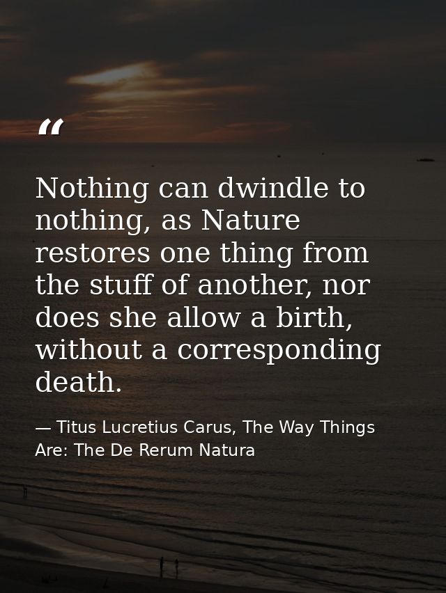 Nothing can dwindle to nothing, as Nature restores one thing from the stuff of another, nor does she allow a birth, with — Titus Lucretius Carus, The Way Things Are: The De Rerum Natura