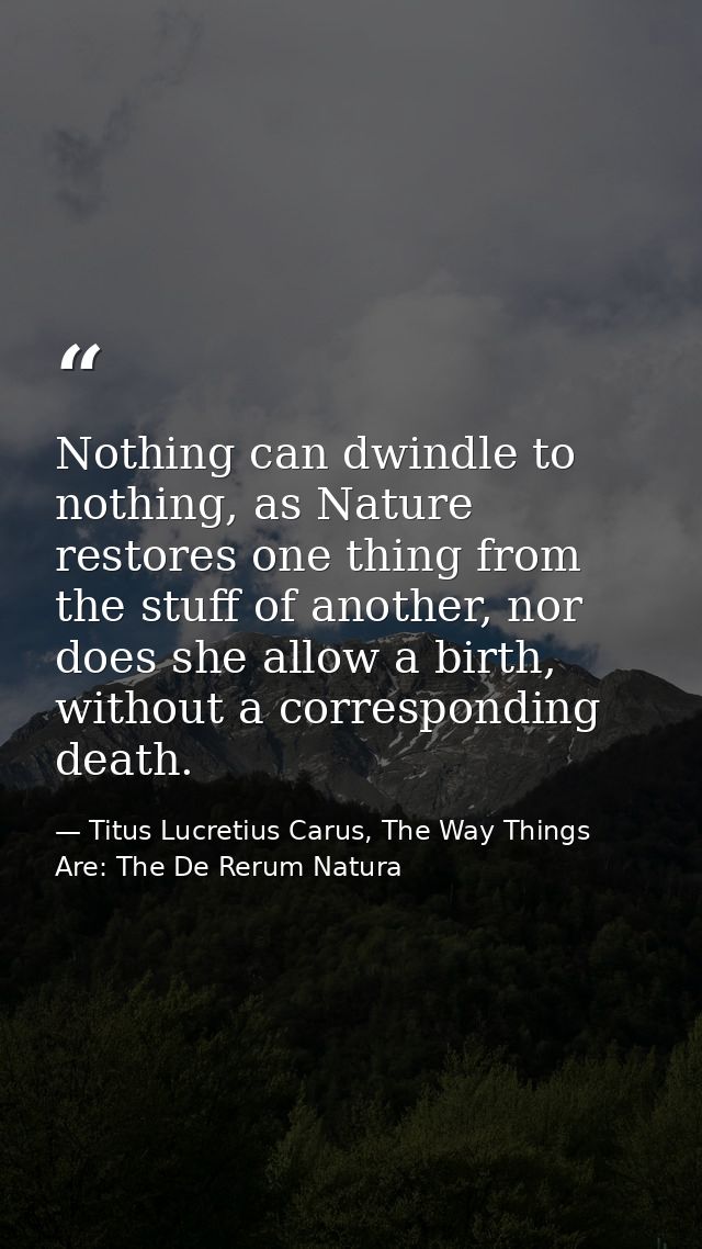 Nothing can dwindle to nothing, as Nature restores one thing from the stuff of another, nor does she allow a birth, with — Titus Lucretius Carus, The Way Things Are: The De Rerum Natura