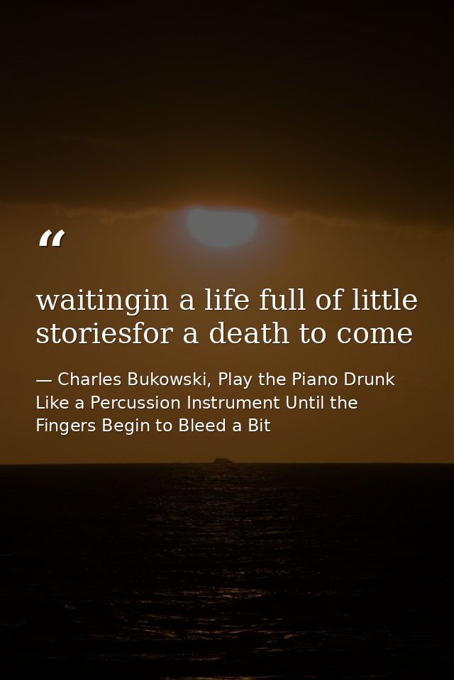 waitingin a life full of little storiesfor a death to come — Charles Bukowski, Play the Piano Drunk Like a Percussion Instrument Until the Fingers Begin to Bleed a Bit