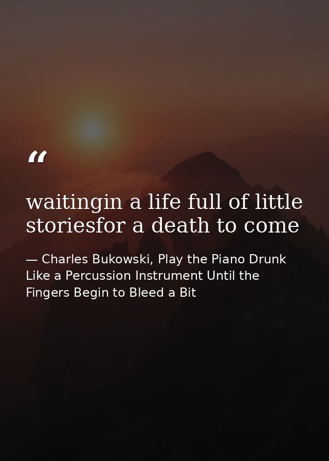 waitingin a life full of little storiesfor a death to come — Charles Bukowski, Play the Piano Drunk Like a Percussion Instrument Until the Fingers Begin to Bleed a Bit